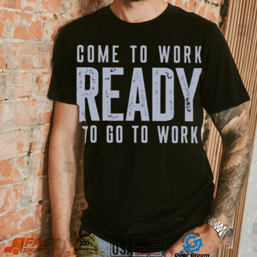 Come to work ready to go to work shirt