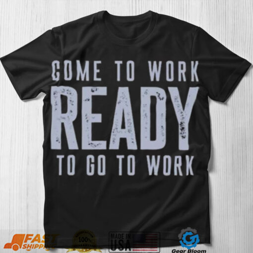 Come to work ready to go to work shirt